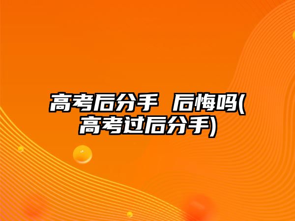 高考后分手 后悔嗎(高考過后分手)