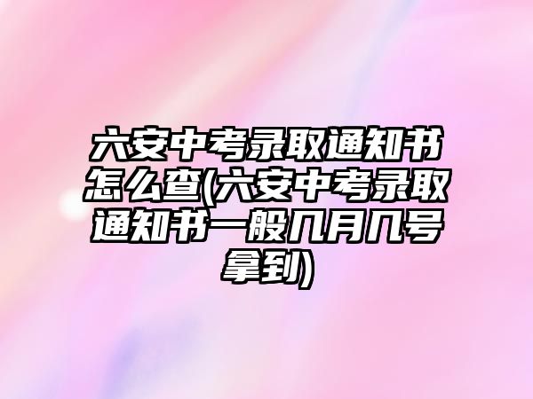 六安中考錄取通知書怎么查(六安中考錄取通知書一般幾月幾號(hào)拿到)