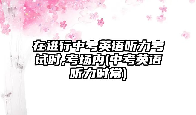 在進行中考英語聽力考試時,考場內(中考英語聽力時常)