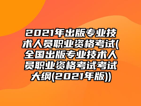 2021年出版專業(yè)技術(shù)人員職業(yè)資格考試(全國出版專業(yè)技術(shù)人員職業(yè)資格考試考試大綱(2021年版))