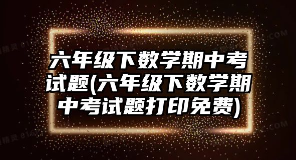 六年級下數(shù)學(xué)期中考試題(六年級下數(shù)學(xué)期中考試題打印免費(fèi))