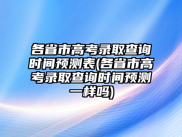 各省市高考錄取查詢時間預測表(各省市高考錄取查詢時間預測一樣嗎)