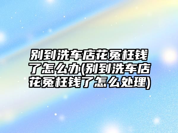 別到洗車店花冤枉錢(qián)了怎么辦(別到洗車店花冤枉錢(qián)了怎么處理)