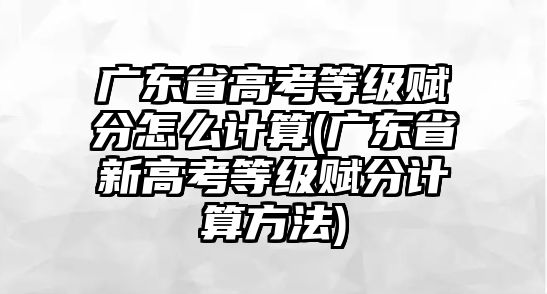 廣東省高考等級(jí)賦分怎么計(jì)算(廣東省新高考等級(jí)賦分計(jì)算方法)