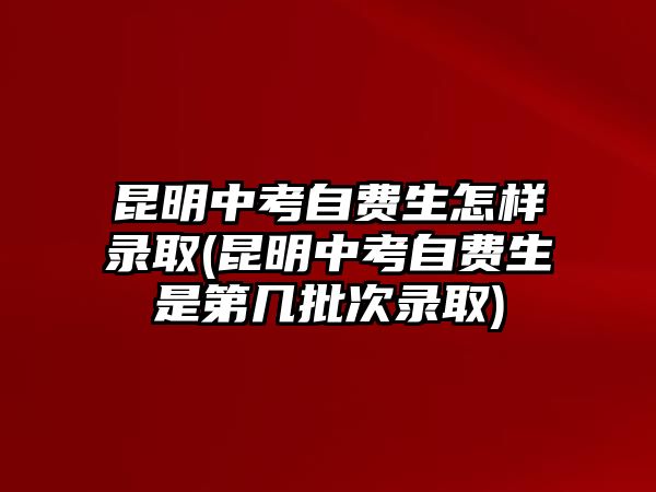 昆明中考自費(fèi)生怎樣錄取(昆明中考自費(fèi)生是第幾批次錄取)