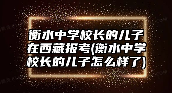 衡水中學(xué)校長的兒子在西藏報考(衡水中學(xué)校長的兒子怎么樣了)