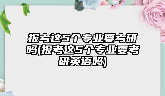 報(bào)考這5個(gè)專業(yè)要考研嗎(報(bào)考這5個(gè)專業(yè)要考研英語嗎)