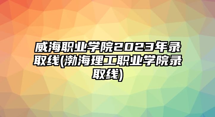 威海職業(yè)學院2023年錄取線(渤海理工職業(yè)學院錄取線)