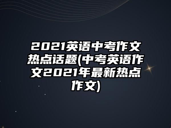 2021英語中考作文熱點話題(中考英語作文2021年最新熱點作文)