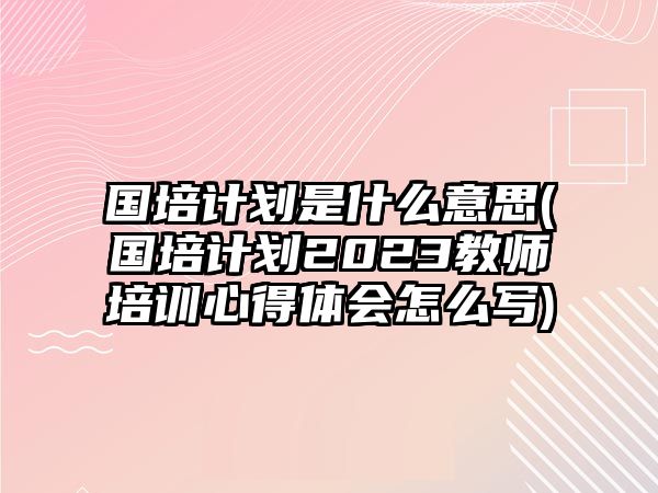 國(guó)培計(jì)劃是什么意思(國(guó)培計(jì)劃2023教師培訓(xùn)心得體會(huì)怎么寫(xiě))