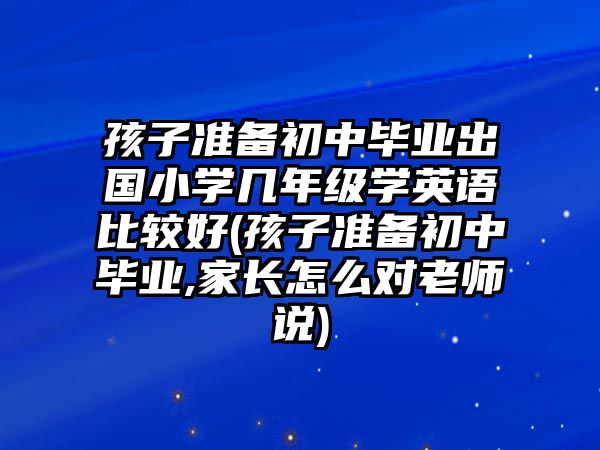 孩子準備初中畢業(yè)出國小學幾年級學英語比較好(孩子準備初中畢業(yè),家長怎么對老師說)