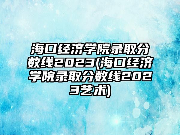 ?？诮?jīng)濟(jì)學(xué)院錄取分?jǐn)?shù)線2023(海口經(jīng)濟(jì)學(xué)院錄取分?jǐn)?shù)線2023藝術(shù))