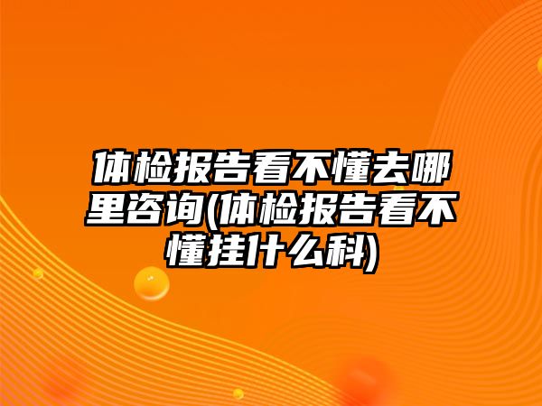 體檢報(bào)告看不懂去哪里咨詢(體檢報(bào)告看不懂掛什么科)