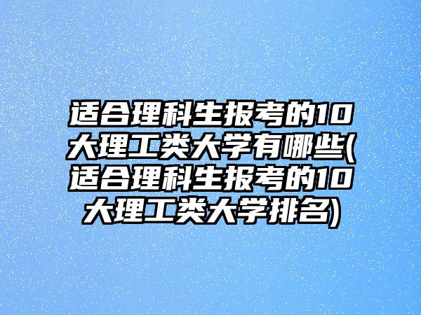 適合理科生報考的10大理工類大學(xué)有哪些(適合理科生報考的10大理工類大學(xué)排名)