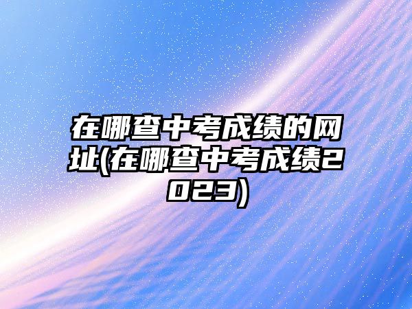 在哪查中考成績的網(wǎng)址(在哪查中考成績2023)