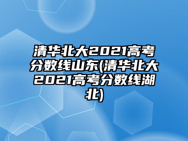 清華北大2021高考分?jǐn)?shù)線山東(清華北大2021高考分?jǐn)?shù)線湖北)