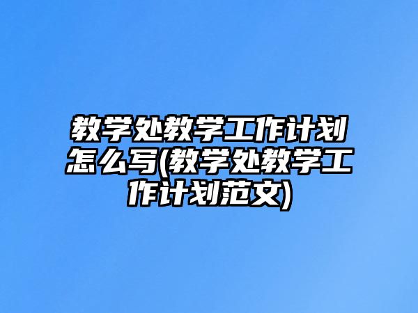 教學處教學工作計劃怎么寫(教學處教學工作計劃范文)