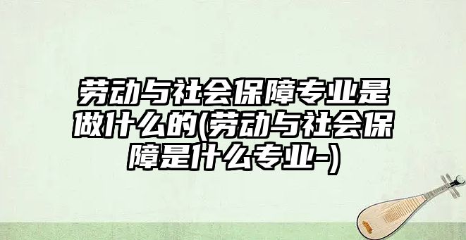 勞動與社會保障專業(yè)是做什么的(勞動與社會保障是什么專業(yè)-)