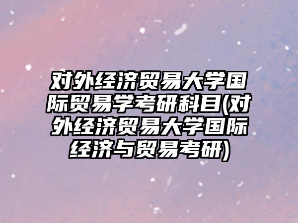 對外經(jīng)濟貿(mào)易大學國際貿(mào)易學考研科目(對外經(jīng)濟貿(mào)易大學國際經(jīng)濟與貿(mào)易考研)