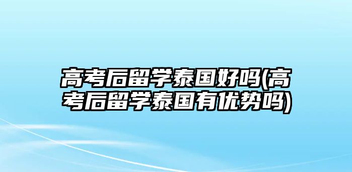 高考后留學(xué)泰國好嗎(高考后留學(xué)泰國有優(yōu)勢嗎)