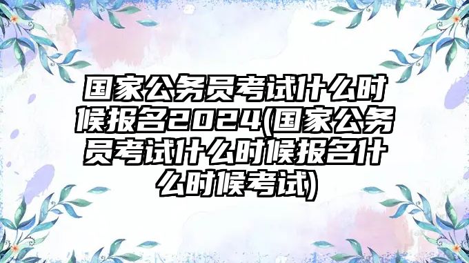 國家公務(wù)員考試什么時候報名2024(國家公務(wù)員考試什么時候報名什么時候考試)