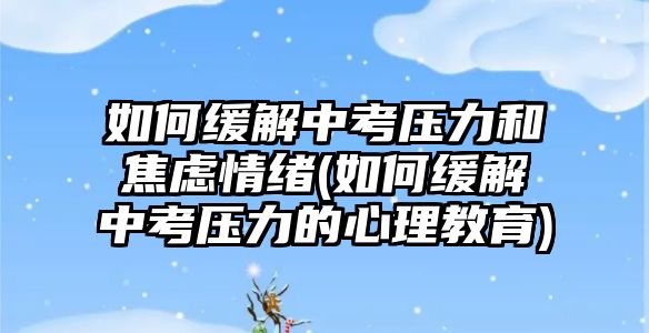 如何緩解中考壓力和焦慮情緒(如何緩解中考壓力的心理教育)