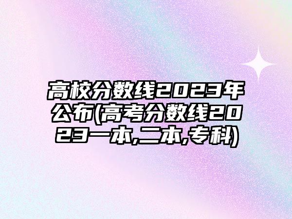 高校分?jǐn)?shù)線2023年公布(高考分?jǐn)?shù)線2023一本,二本,?？?