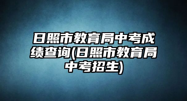 日照市教育局中考成績(jī)查詢(日照市教育局中考招生)