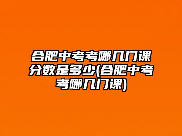 合肥中考考哪幾門課分?jǐn)?shù)是多少(合肥中考考哪幾門課)