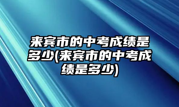 來賓市的中考成績是多少(來賓市的中考成績是多少)