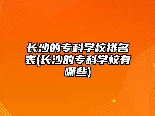 長沙的?？茖W(xué)校排名表(長沙的專科學(xué)校有哪些)