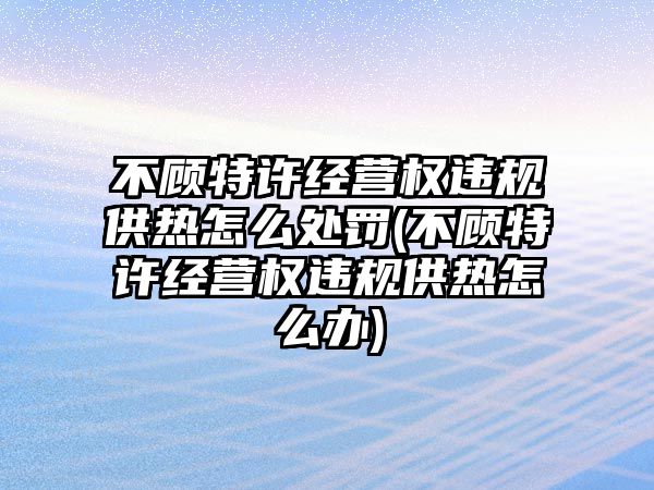 不顧特許經(jīng)營(yíng)權(quán)違規(guī)供熱怎么處罰(不顧特許經(jīng)營(yíng)權(quán)違規(guī)供熱怎么辦)