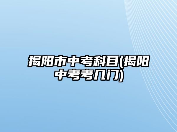 揭陽(yáng)市中考科目(揭陽(yáng)中考考幾門(mén))