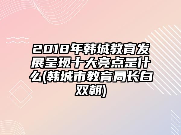 2018年韓城教育發(fā)展呈現(xiàn)十大亮點(diǎn)是什么(韓城市教育局長白雙朝)