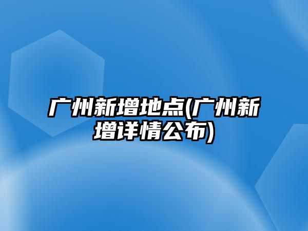 廣州新增地點(diǎn)(廣州新增詳情公布)