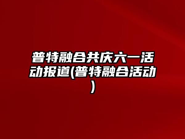 普特融合共慶六一活動報道(普特融合活動)