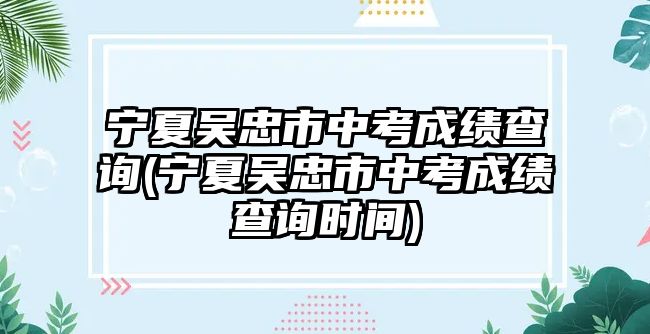 寧夏吳忠市中考成績(jī)查詢(xún)(寧夏吳忠市中考成績(jī)查詢(xún)時(shí)間)