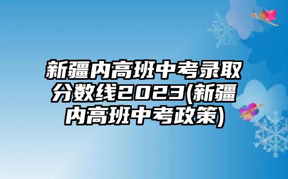 新疆內(nèi)高班中考錄取分數(shù)線2023(新疆內(nèi)高班中考政策)