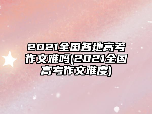 2021全國(guó)各地高考作文難嗎(2021全國(guó)高考作文難度)