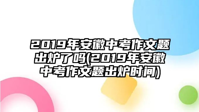 2019年安徽中考作文題出爐了嗎(2019年安徽中考作文題出爐時(shí)間)