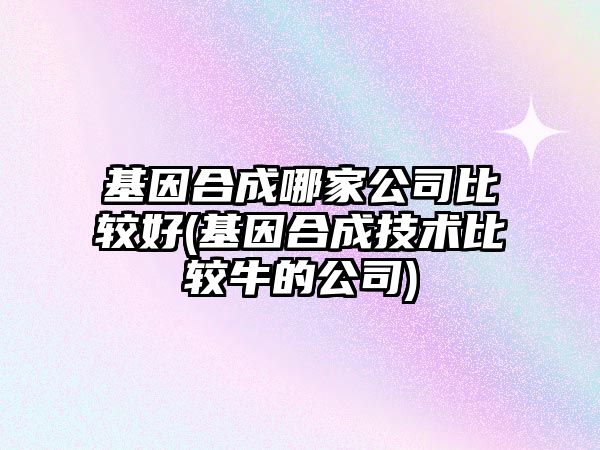 基因合成哪家公司比較好(基因合成技術比較牛的公司)