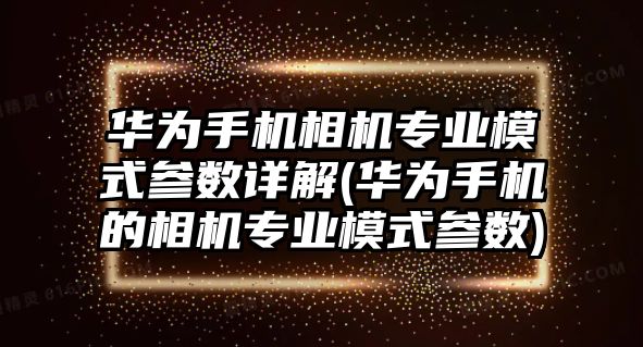 華為手機相機專業(yè)模式參數(shù)詳解(華為手機的相機專業(yè)模式參數(shù))