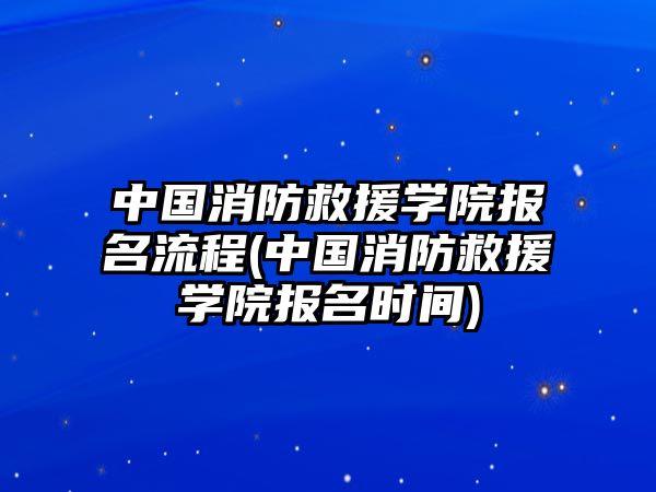 中國消防救援學(xué)院報(bào)名流程(中國消防救援學(xué)院報(bào)名時(shí)間)