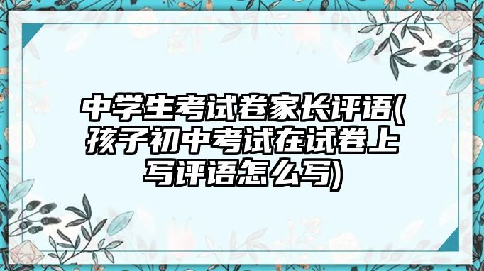 中學(xué)生考試卷家長(zhǎng)評(píng)語(yǔ)(孩子初中考試在試卷上寫評(píng)語(yǔ)怎么寫)