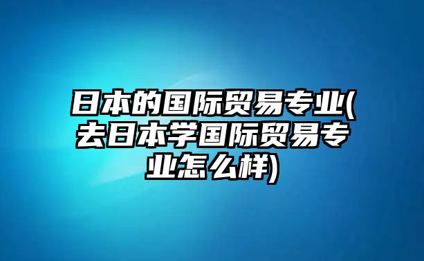 日本的國際貿(mào)易專業(yè)(去日本學(xué)國際貿(mào)易專業(yè)怎么樣)