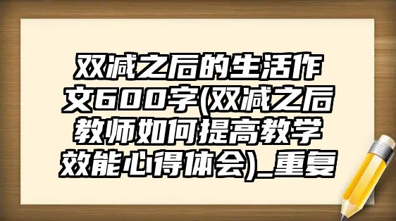 雙減之后的生活作文600字(雙減之后教師如何提高教學(xué)效能心得體會(huì))_重復(fù)