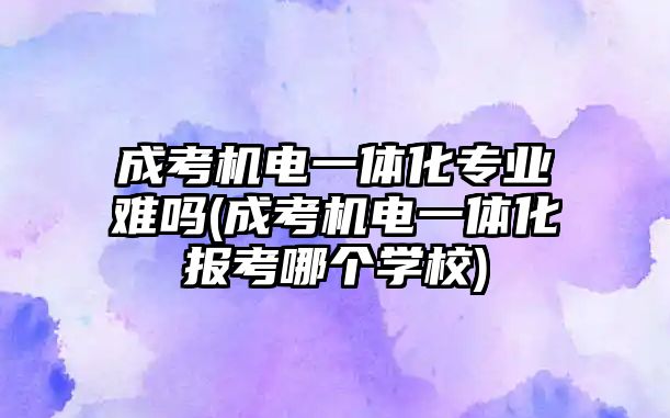 成考機電一體化專業(yè)難嗎(成考機電一體化報考哪個學(xué)校)