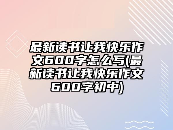 最新讀書讓我快樂作文600字怎么寫(最新讀書讓我快樂作文600字初中)