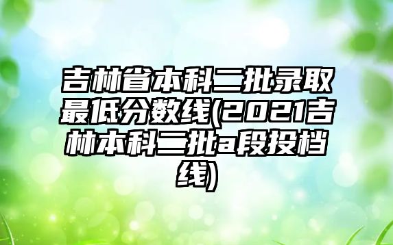 吉林省本科二批錄取最低分數(shù)線(2021吉林本科二批a段投檔線)