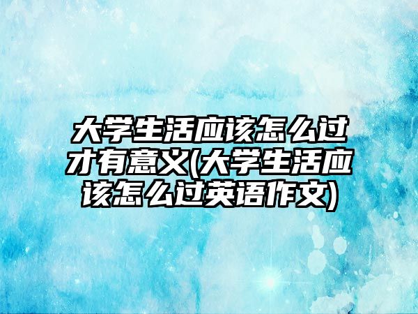 大學生活應(yīng)該怎么過才有意義(大學生活應(yīng)該怎么過英語作文)